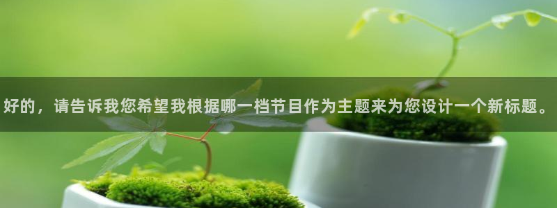 工银聚富保本吗：好的，请告诉我您希望我根据哪一档节目作为主题来为您设计一个新标题。