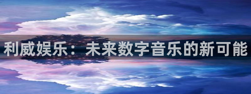 东莞市聚富动漫科技有限公司：利威娱乐：未来数字音乐的新可能